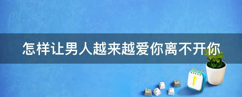 怎样让男人越来越爱你离不开你（怎样抓住男人的心 让他更爱你）